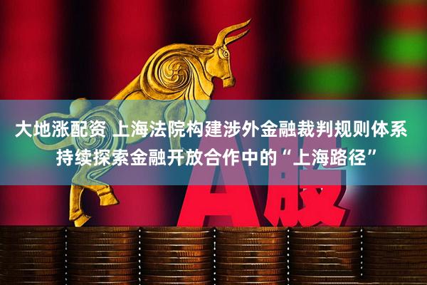 大地涨配资 上海法院构建涉外金融裁判规则体系  持续探索金融开放合作中的“上海路径”