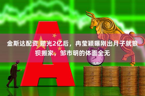 金斯达配资 赔光2亿后，冉莹颖曝刚出月子就狼狈搬家，邹市明的体面全无